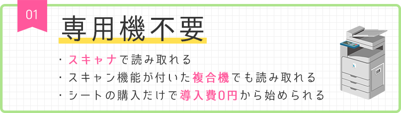01 専用機不要 ・スキャナで読み取れる ・スキャン機能が付いた複合機でも読み取れる ・シートの購入だけで導入費0円から始められる