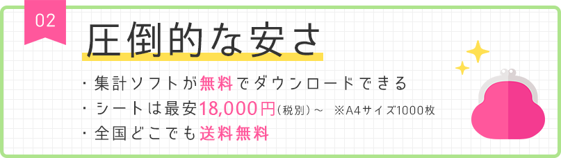 02 圧倒的な安さ ・集計ソフトが無料でダウンロードできる ・シートは最安18,000円（税別）～ ※A4サイズ1000枚 ・全国どこでも送料無料