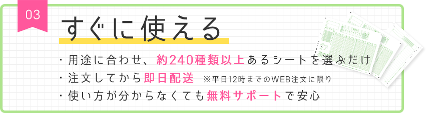 03 すぐに使える ・用途に合わせ、約240種類以上あるシートを選ぶだけ ・注文してから即日配送　※平日12時までのWEB注文に限り ・使い方が分からなくても無料サポートで安心