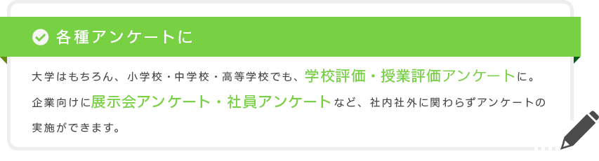 各種アンケートに 大学はもちろん、小学校・中学校・高等学校でも、学校評価・授業評価アンケートに。企業向けに展示会アンケート・社員アンケートなど、社内社外に関わらずアンケートの実施ができます。