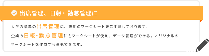 出席管理、日報・勤怠管理に 大学の講義の出席管理に、専用のマークシートをご用意しております。企業の日報・勤怠管理にもマークシートが使え、データ管理ができる。オリジナルのマークシートを作成する事もできます。
