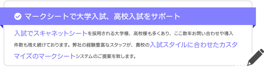 入試でスキャネットシートを採用される大学様、高校様も多くあり、ここ数年お問い合わせや導入件数も増え続けております。弊社の経験豊富なスタッフが、貴校の入試スタイルに合わせたカスタマイズのマークシートシステムのご提案を致します。