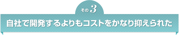 自社で開発するよりもコストをかなり抑えられた