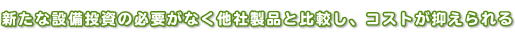 新たな設備投資の必要がなく他社製品と比較し、コストが抑えられる